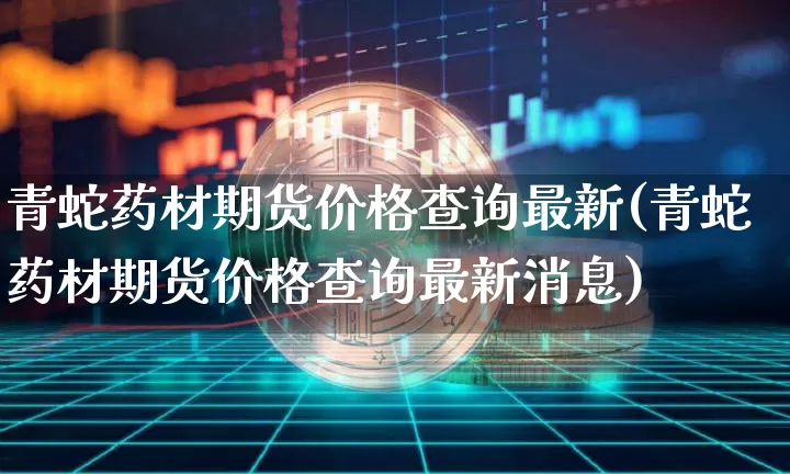青蛇药材期货价格查询最新(青蛇药材期货价格查询最新消息)_https://www.jianghaiboli.com_原油期货_第1张