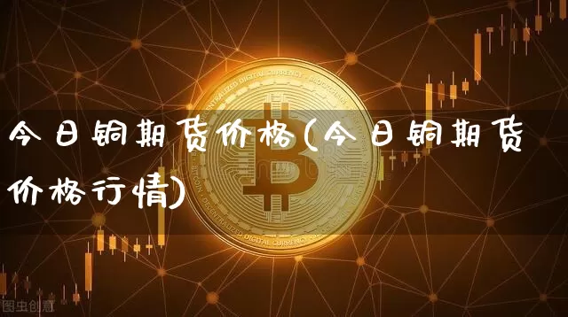 今日铜期货价格(今日铜期货价格行情)_https://www.jianghaiboli.com_外盘期货_第1张