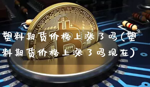 塑料期货价格上涨了吗(塑料期货价格上涨了吗现在)_https://www.jianghaiboli.com_黄金期货_第1张
