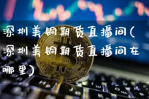 深圳美铜期货直播间(深圳美铜期货直播间在哪里)_https://www.jianghaiboli.com_原油期货_第1张