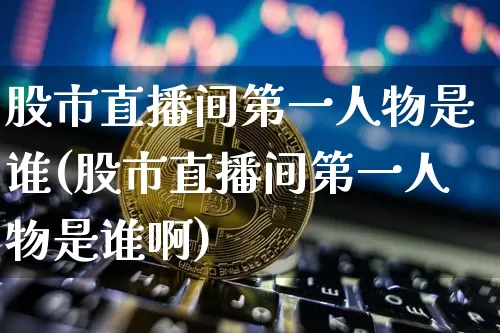 股市直播间第一人物是谁(股市直播间第一人物是谁啊)_https://www.jianghaiboli.com_黄金期货_第1张