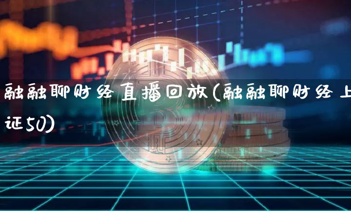 融融聊财经直播回放(融融聊财经上证50)_https://www.jianghaiboli.com_外盘期货_第1张