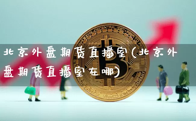 北京外盘期货直播室(北京外盘期货直播室在哪)_https://www.jianghaiboli.com_期货_第1张