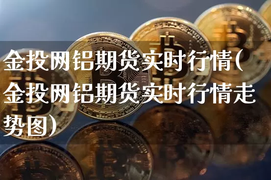 金投网铝期货实时行情(金投网铝期货实时行情走势图)_https://www.jianghaiboli.com_原油期货_第1张