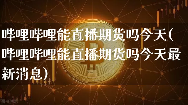 哔哩哔哩能直播期货吗今天(哔哩哔哩能直播期货吗今天最新消息)_https://www.jianghaiboli.com_期货_第1张
