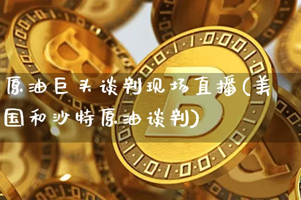 原油巨头谈判现场直播(美国和沙特原油谈判)_https://www.jianghaiboli.com_期货_第1张