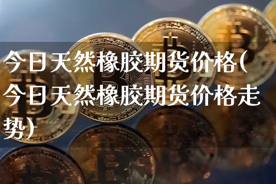 今日天然橡胶期货价格(今日天然橡胶期货价格走势)_https://www.jianghaiboli.com_原油期货_第1张