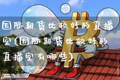 国际期货比较好的直播室(国际期货比较好的直播室有哪些)_https://www.jianghaiboli.com_期货_第1张
