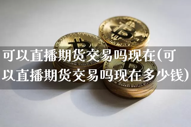 可以直播期货交易吗现在(可以直播期货交易吗现在多少钱)_https://www.jianghaiboli.com_期货_第1张