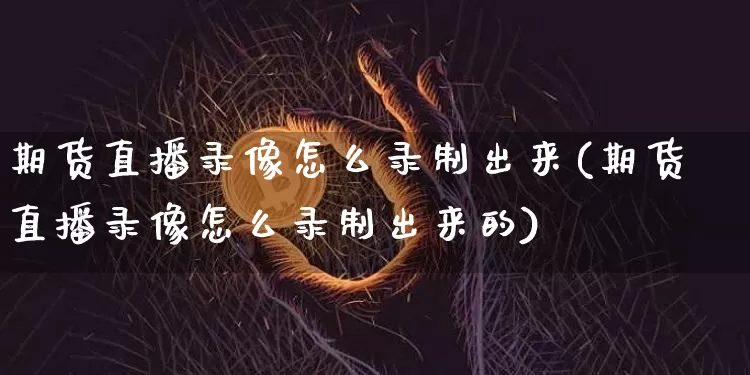 期货直播录像怎么录制出来(期货直播录像怎么录制出来的)_https://www.jianghaiboli.com_原油期货_第1张