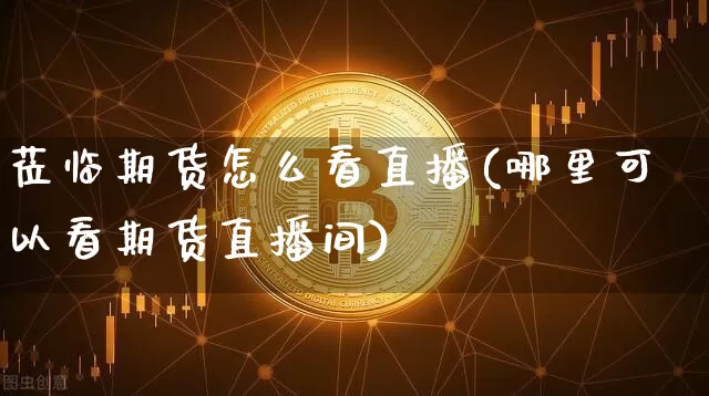 莅临期货怎么看直播(哪里可以看期货直播间)_https://www.jianghaiboli.com_期货_第1张