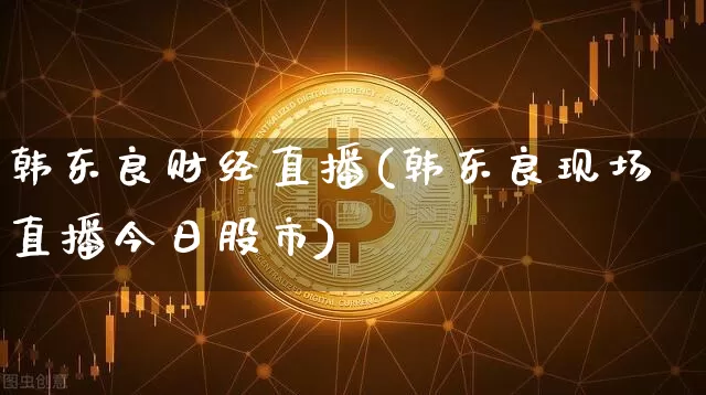 韩东良财经直播(韩东良现场直播今日股市)_https://www.jianghaiboli.com_外盘期货_第1张