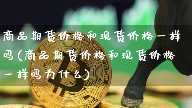 商品期货价格和现货价格一样吗(商品期货价格和现货价格一样吗为什么)_https://www.jianghaiboli.com_黄金期货_第1张