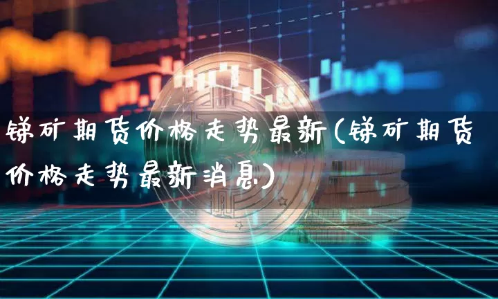 锑矿期货价格走势最新(锑矿期货价格走势最新消息)_https://www.jianghaiboli.com_黄金期货_第1张