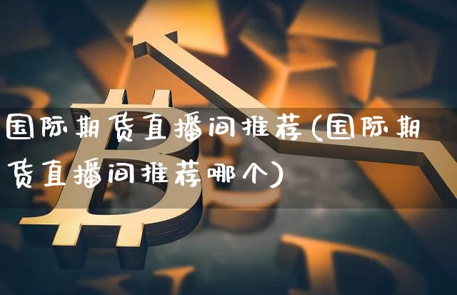 国际期货直播间推荐(国际期货直播间推荐哪个)_https://www.jianghaiboli.com_黄金期货_第1张