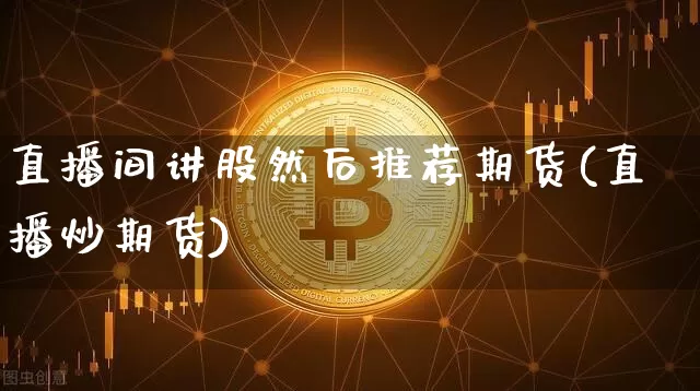 直播间讲股然后推荐期货(直播炒期货)_https://www.jianghaiboli.com_期货_第1张