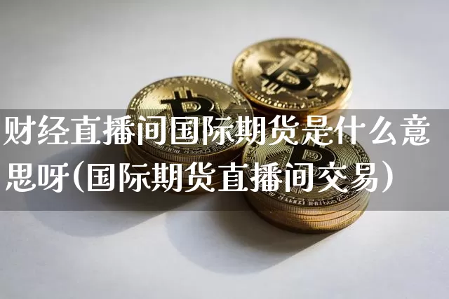 财经直播间国际期货是什么意思呀(国际期货直播间交易)_https://www.jianghaiboli.com_期货_第1张