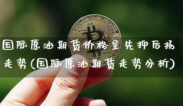 国际原油期货价格呈先抑后扬走势(国际原油期货走势分析)_https://www.jianghaiboli.com_原油期货_第1张