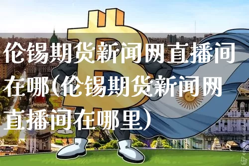 伦锡期货新闻网直播间在哪(伦锡期货新闻网直播间在哪里)_https://www.jianghaiboli.com_期货_第1张