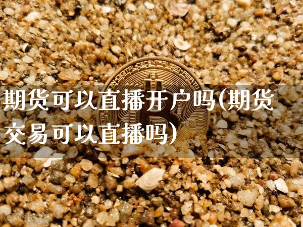 期货可以直播开户吗(期货交易可以直播吗)_https://www.jianghaiboli.com_原油期货_第1张