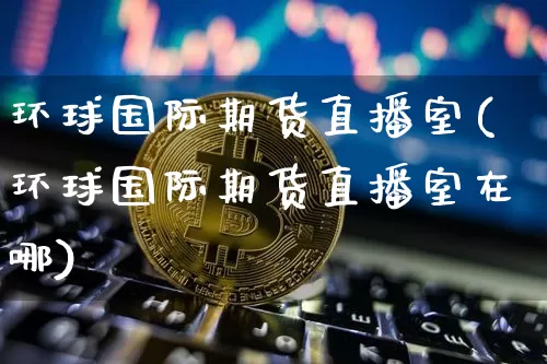 环球国际期货直播室(环球国际期货直播室在哪)_https://www.jianghaiboli.com_期货_第1张
