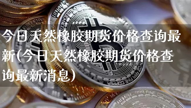 今日天然橡胶期货价格查询最新(今日天然橡胶期货价格查询最新消息)_https://www.jianghaiboli.com_外盘期货_第1张