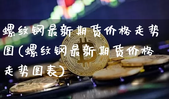 螺纹钢最新期货价格走势图(螺纹钢最新期货价格走势图表)_https://www.jianghaiboli.com_原油期货_第1张