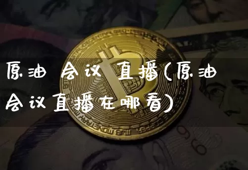 原油 会议 直播(原油会议直播在哪看)_https://www.jianghaiboli.com_黄金期货_第1张