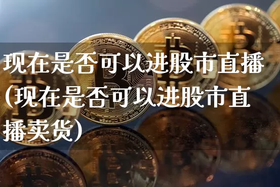 现在是否可以进股市直播(现在是否可以进股市直播卖货)_https://www.jianghaiboli.com_期货_第1张