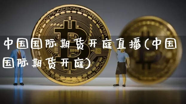 中国国际期货开庭直播(中国国际期货开庭)_https://www.jianghaiboli.com_外盘期货_第1张