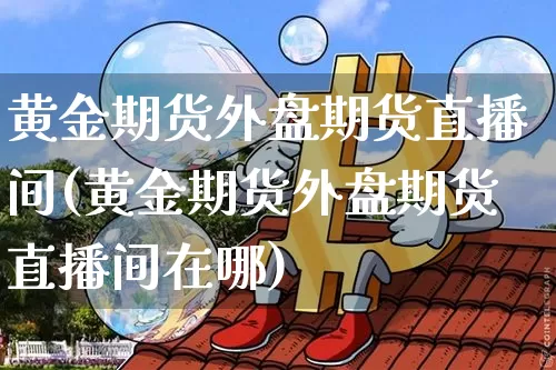 黄金期货外盘期货直播间(黄金期货外盘期货直播间在哪)_https://www.jianghaiboli.com_期货_第1张