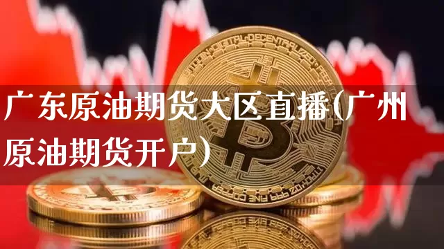 广东原油期货大区直播(广州原油期货开户)_https://www.jianghaiboli.com_期货_第1张