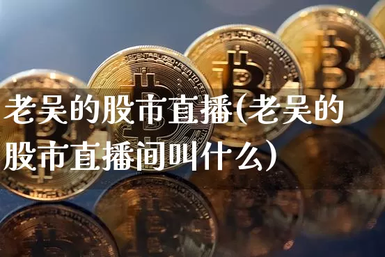 老吴的股市直播(老吴的股市直播间叫什么)_https://www.jianghaiboli.com_期货_第1张