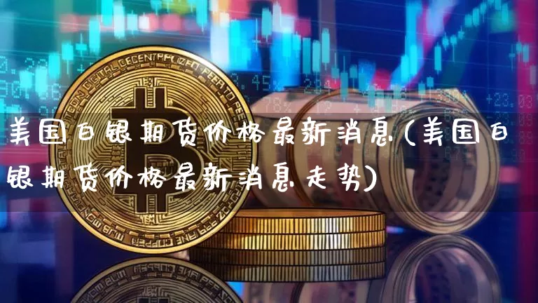 美国白银期货价格最新消息(美国白银期货价格最新消息走势)_https://www.jianghaiboli.com_黄金期货_第1张