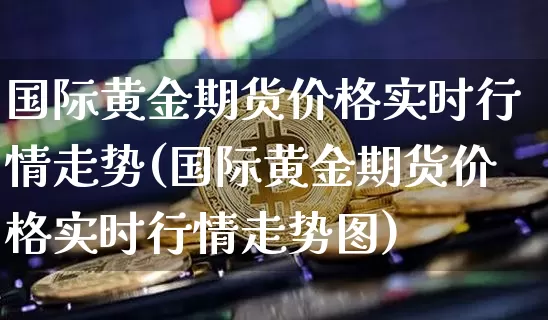 国际黄金期货价格实时行情走势(国际黄金期货价格实时行情走势图)_https://www.jianghaiboli.com_外盘期货_第1张