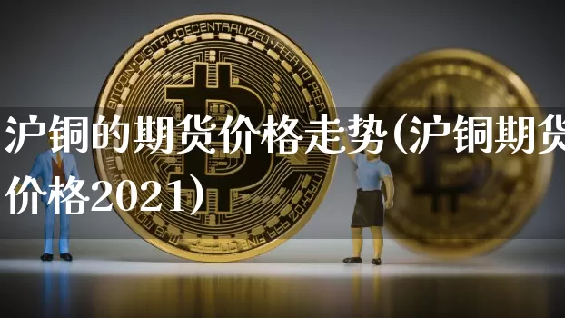 沪铜的期货价格走势(沪铜期货价格2021)_https://www.jianghaiboli.com_黄金期货_第1张