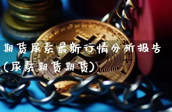 期货尿素最新行情分析报告(尿素期货期货)_https://www.jianghaiboli.com_期货_第1张