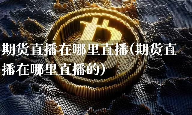 期货直播在哪里直播(期货直播在哪里直播的)_https://www.jianghaiboli.com_期货_第1张