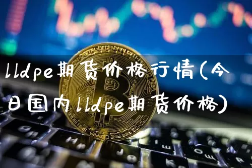 lldpe期货价格行情(今日国内lldpe期货价格)_https://www.jianghaiboli.com_黄金期货_第1张