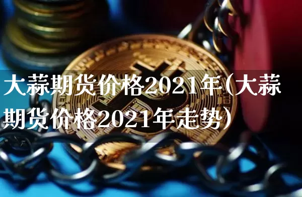 大蒜期货价格2021年(大蒜期货价格2021年走势)_https://www.jianghaiboli.com_原油期货_第1张