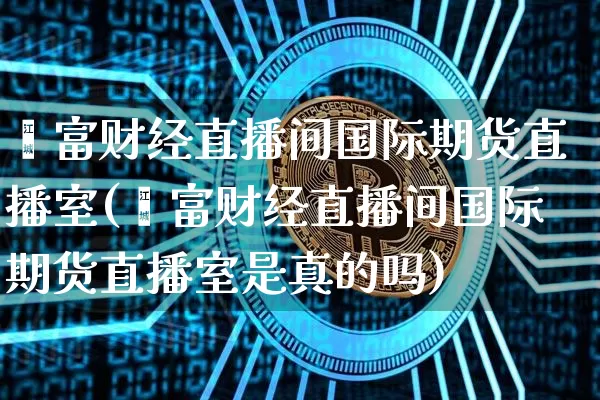 鑫富财经直播间国际期货直播室(鑫富财经直播间国际期货直播室是真的吗)_https://www.jianghaiboli.com_外盘期货_第1张