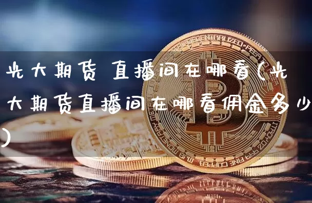 光大期货 直播间在哪看(光大期货直播间在哪看佣金多少)_https://www.jianghaiboli.com_原油期货_第1张