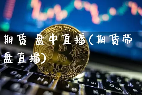 期货 盘中直播(期货带盘直播)_https://www.jianghaiboli.com_外盘期货_第1张