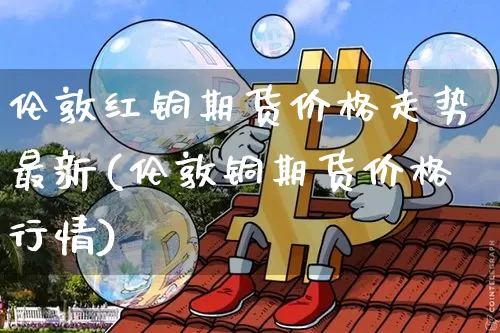 伦敦红铜期货价格走势最新(伦敦铜期货价格行情)_https://www.jianghaiboli.com_外盘期货_第1张
