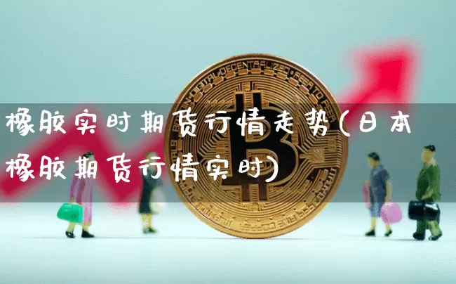 橡胶实时期货行情走势(日本橡胶期货行情实时)_https://www.jianghaiboli.com_期货_第1张