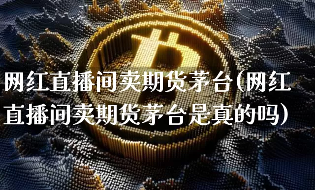 网红直播间卖期货茅台(网红直播间卖期货茅台是真的吗)_https://www.jianghaiboli.com_黄金期货_第1张