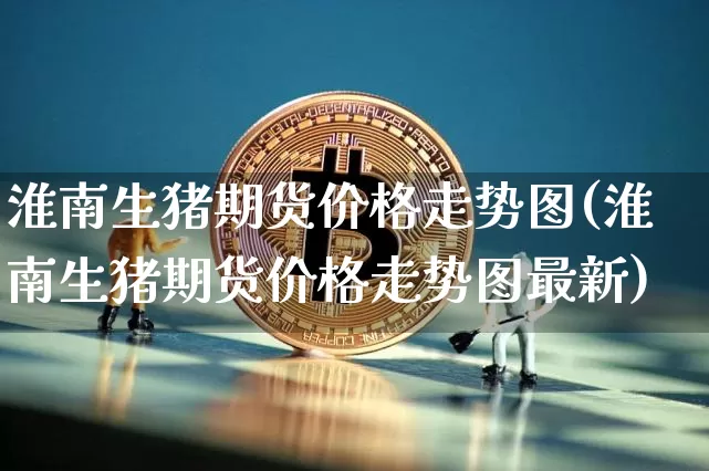 淮南生猪期货价格走势图(淮南生猪期货价格走势图最新)_https://www.jianghaiboli.com_黄金期货_第1张