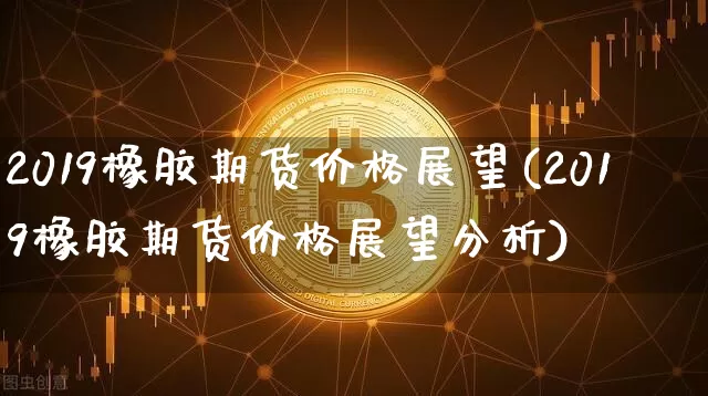 2019橡胶期货价格展望(2019橡胶期货价格展望分析)_https://www.jianghaiboli.com_外盘期货_第1张