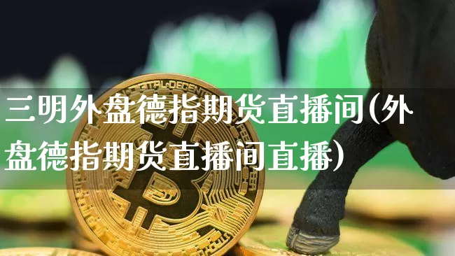 三明外盘德指期货直播间(外盘德指期货直播间直播)_https://www.jianghaiboli.com_期货_第1张