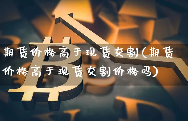 期货价格高于现货交割(期货价格高于现货交割价格吗)_https://www.jianghaiboli.com_黄金期货_第1张